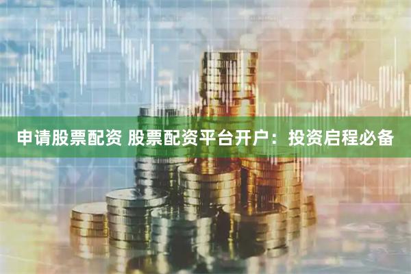 申请股票配资 股票配资平台开户:投资启程必备