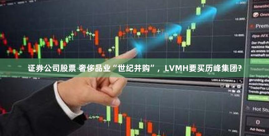 证券公司股票 奢侈品业“世纪并购”，LVMH要买历峰集团？