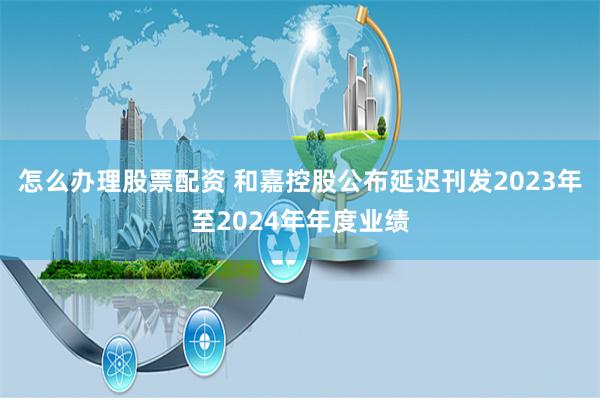 怎么办理股票配资 和嘉控股公布延迟刊发2023年至2024年年度业绩