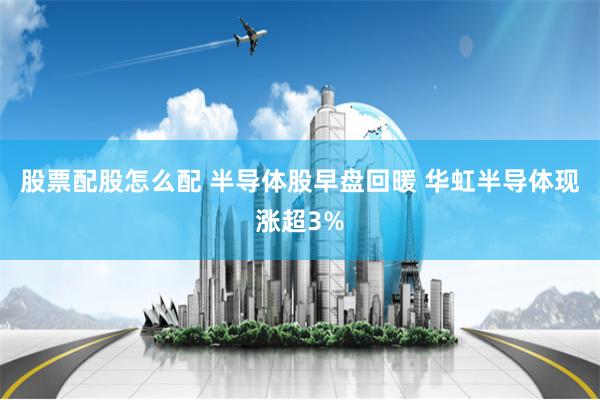 股票配股怎么配 半导体股早盘回暖 华虹半导体现涨超3%