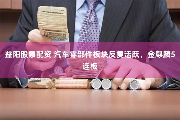 益阳股票配资 汽车零部件板块反复活跃，金麒麟5连板