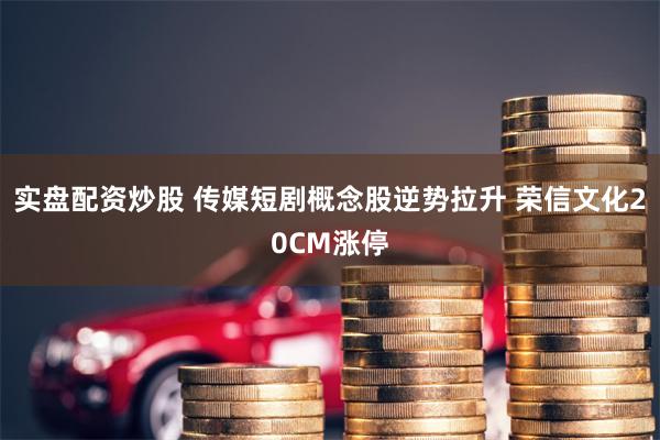 实盘配资炒股 传媒短剧概念股逆势拉升 荣信文化20CM涨停