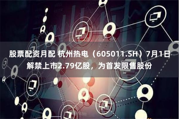 股票配资月配 杭州热电（605011.SH）7月1日解禁上市2.79亿股，为首发限售股份