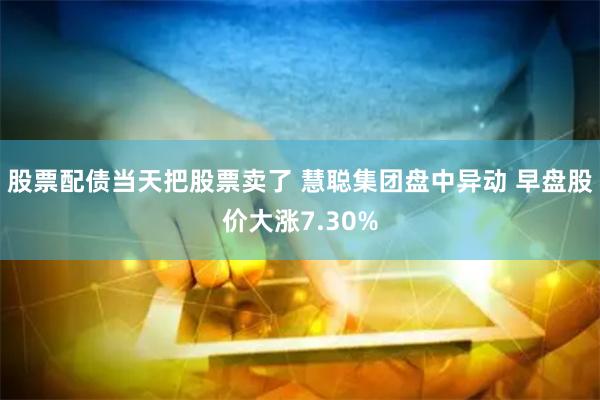 股票配债当天把股票卖了 慧聪集团盘中异动 早盘股价大涨7.30%