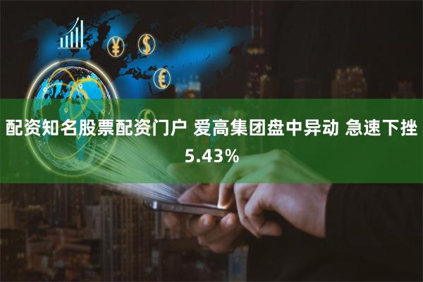 配资知名股票配资门户 爱高集团盘中异动 急速下挫5.43%