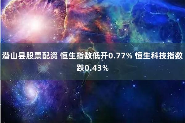 潜山县股票配资 恒生指数低开0.77% 恒生科技指数跌0.43%