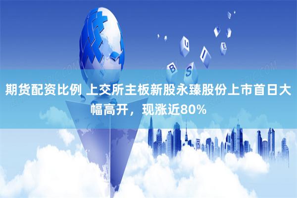期货配资比例 上交所主板新股永臻股份上市首日大幅高开,现涨近80%