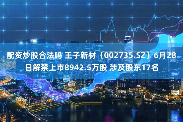 配资炒股合法吗 王子新材(002735.SZ)6月28日解禁上市8942.5万股 涉及股东17名