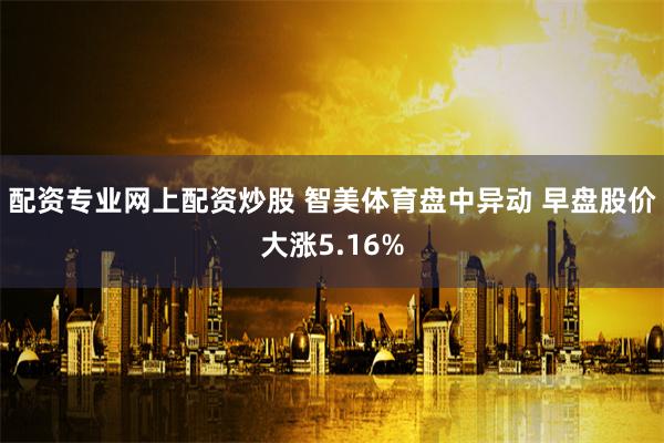 配资专业网上配资炒股 智美体育盘中异动 早盘股价大涨5.16%