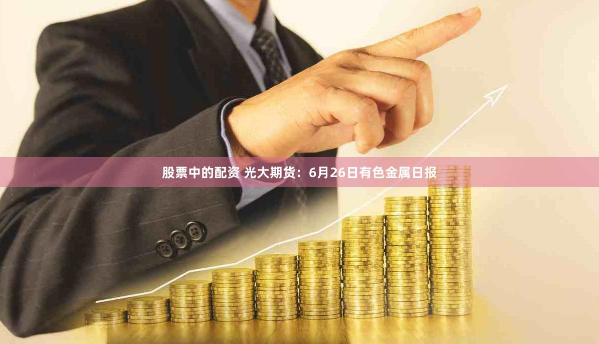 股票中的配资 光大期货:6月26日有色金属日报