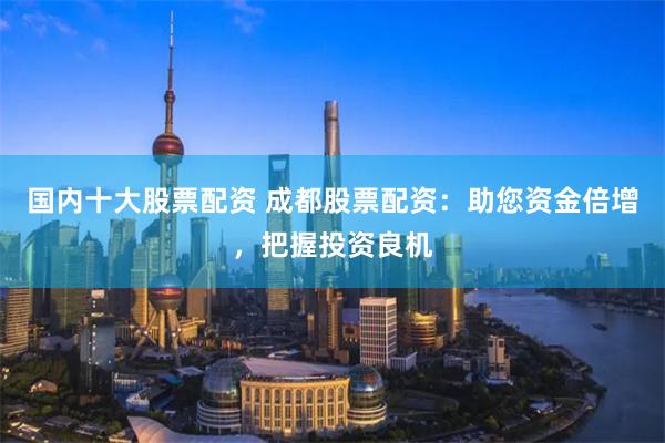 国内十大股票配资 成都股票配资:助您资金倍增,把握投资良机