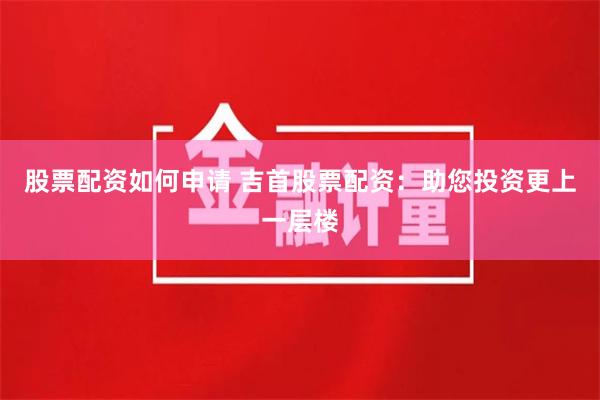 股票配资如何申请 吉首股票配资:助您投资更上一层楼
