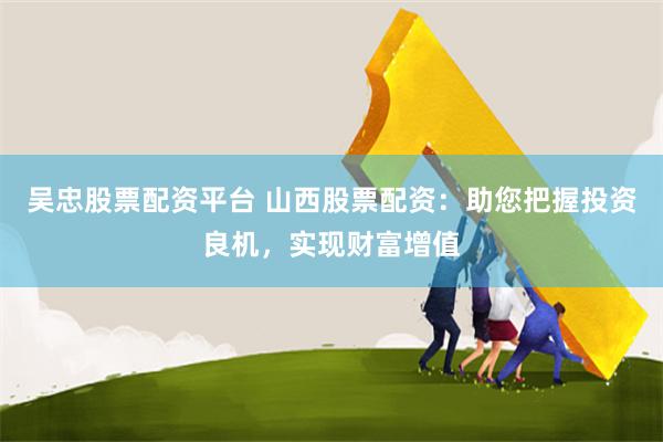 吴忠股票配资平台 山西股票配资:助您把握投资良机,实现财富增值