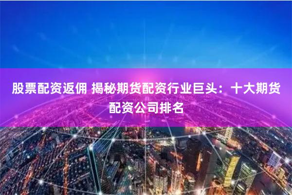 股票配资返佣 揭秘期货配资行业巨头:十大期货配资公司排名
